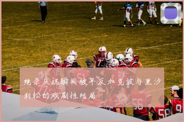 绝杀庆祝瞬间被平反加克波与里沙利松的戏剧性结局