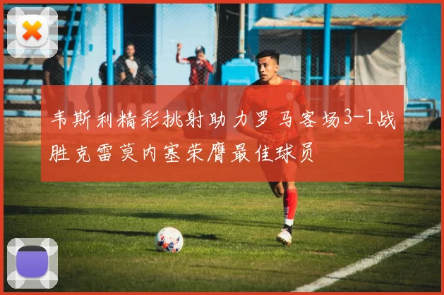 韦斯利精彩挑射助力罗马客场3-1战胜克雷莫内塞荣膺最佳球员