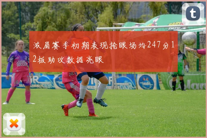 浓眉赛季初期表现抢眼场均247分12板助攻数据亮眼