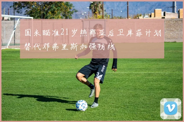 国米瞄准21岁热那亚后卫库菲计划替代邓弗里斯加强防线
