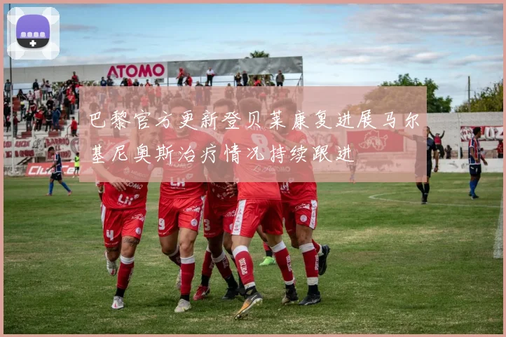 巴黎官方更新登贝莱康复进展马尔基尼奥斯治疗情况持续跟进