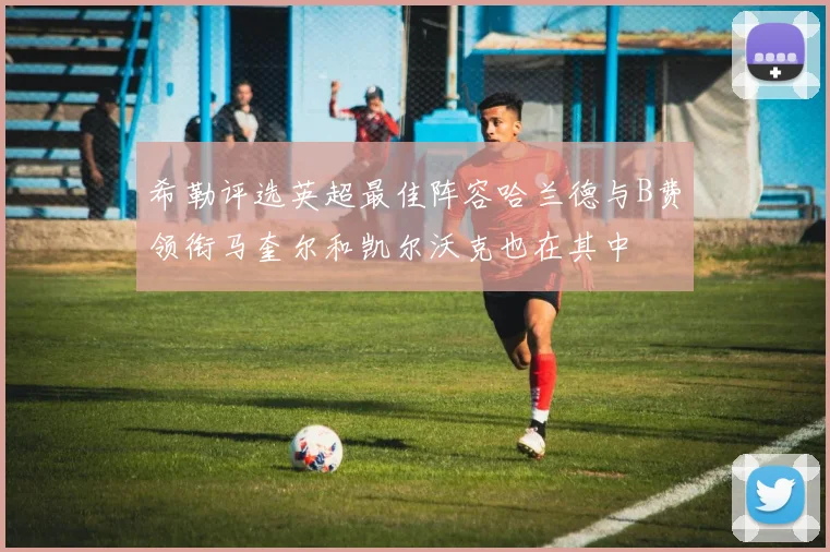 希勒评选英超最佳阵容哈兰德与B费领衔马奎尔和凯尔沃克也在其中
