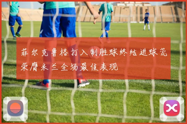 菲尔克鲁格打入制胜球终结进球荒荣膺米兰全场最佳表现
