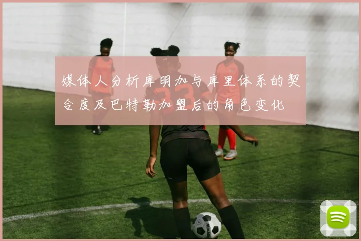 媒体人分析库明加与库里体系的契合度及巴特勒加盟后的角色变化
