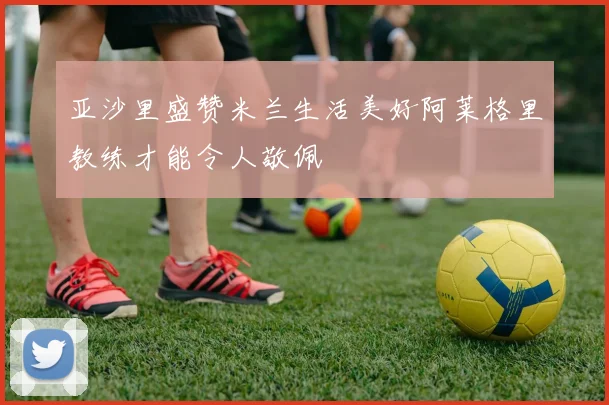 亚沙里盛赞米兰生活美好阿莱格里教练才能令人敬佩