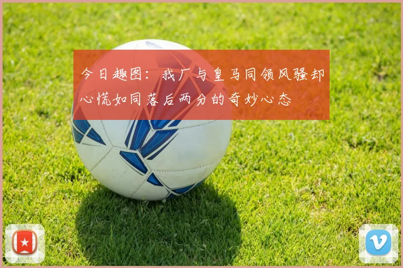 今日趣图：我厂与皇马同领风骚却心慌如同落后两分的奇妙心态