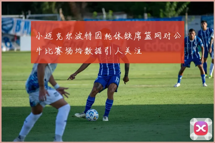 小迈克尔波特因轮休缺席篮网对公牛比赛场均数据引人关注