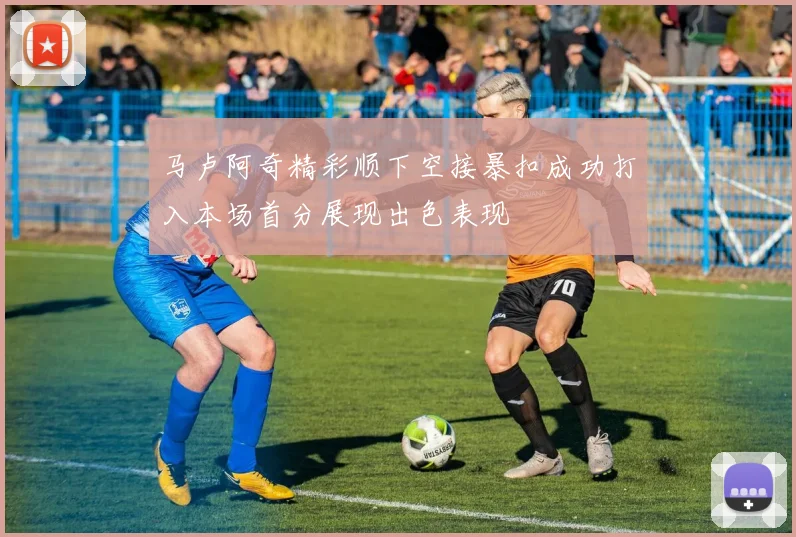 马卢阿奇精彩顺下空接暴扣成功打入本场首分展现出色表现