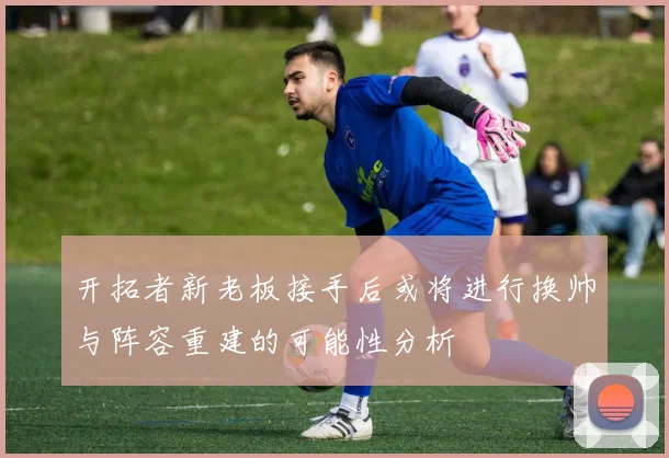 开拓者新老板接手后或将进行换帅与阵容重建的可能性分析