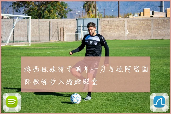 梅西妹妹将于明年一月与迈阿密国际教练步入婚姻殿堂