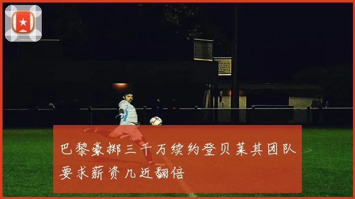 巴黎豪掷三千万续约登贝莱其团队要求薪资几近翻倍