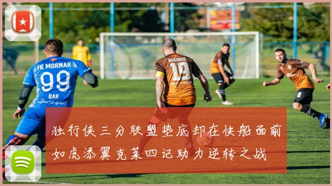 独行侠三分联盟垫底却在快船面前如虎添翼克莱四记助力逆转之战