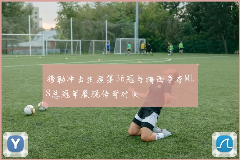 穆勒冲击生涯第36冠与梅西争夺MLS总冠军展现传奇对决