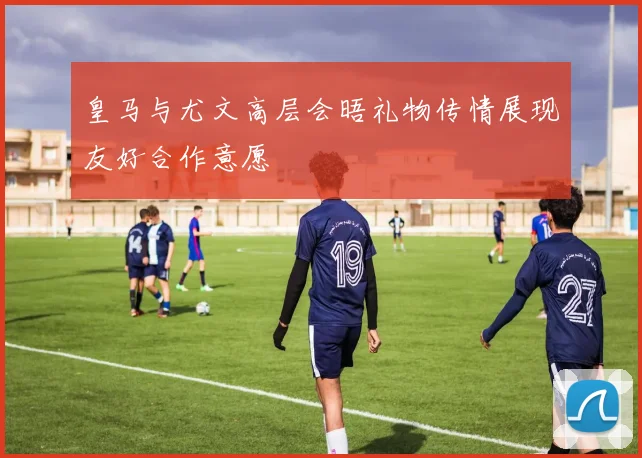 皇马与尤文高层会晤礼物传情展现友好合作意愿