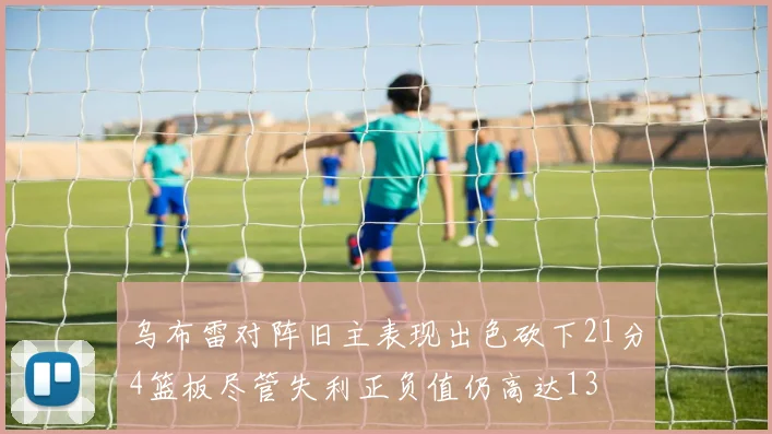 乌布雷对阵旧主表现出色砍下21分4篮板尽管失利正负值仍高达13