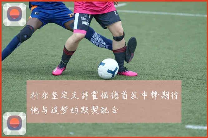 科尔坚定支持霍福德首发中锋期待他与追梦的默契配合