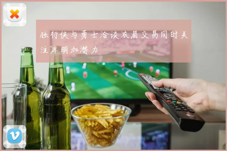 独行侠与勇士洽谈浓眉交易同时关注库明加潜力