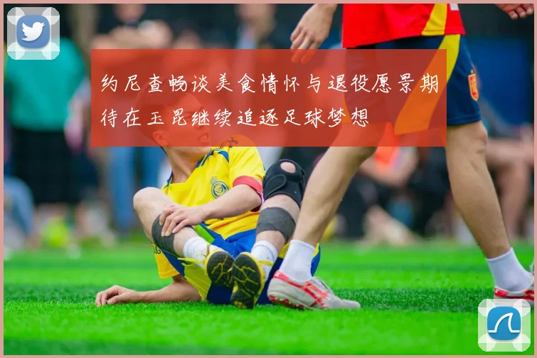 约尼查畅谈美食情怀与退役愿景期待在玉昆继续追逐足球梦想