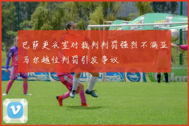 巴萨更衣室对裁判判罚强烈不满亚马尔越位判罚引发争议
