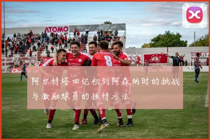 阿尔特塔回忆初到阿森纳时的挑战与激励球员的独特方法