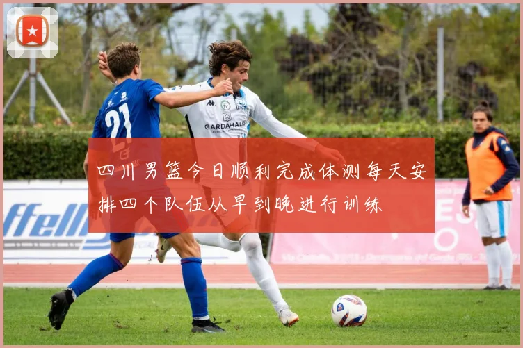 四川男篮今日顺利完成体测每天安排四个队伍从早到晚进行训练