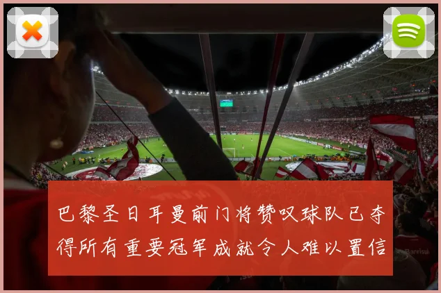 巴黎圣日耳曼前门将赞叹球队已夺得所有重要冠军成就令人难以置信