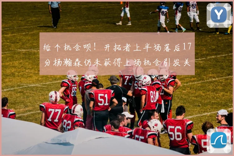 给个机会呗！开拓者上半场落后17分杨瀚森仍未获得上场机会引发关注