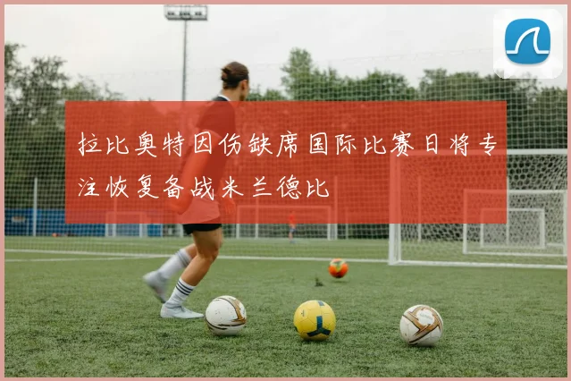 拉比奥特因伤缺席国际比赛日将专注恢复备战米兰德比