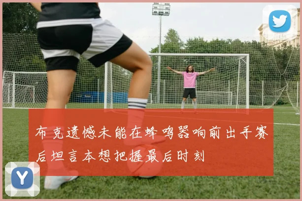 布克遗憾未能在蜂鸣器响前出手赛后坦言本想把握最后时刻