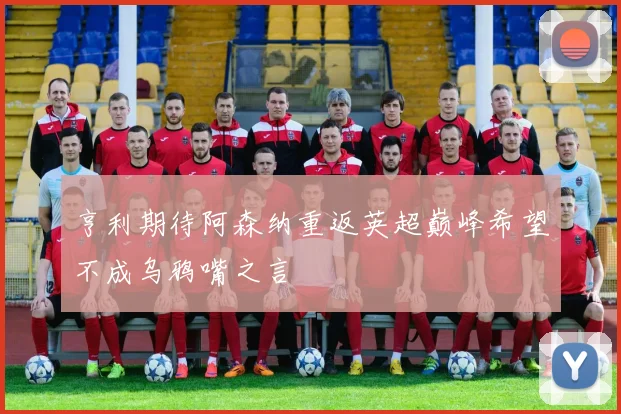 亨利期待阿森纳重返英超巅峰希望不成乌鸦嘴之言