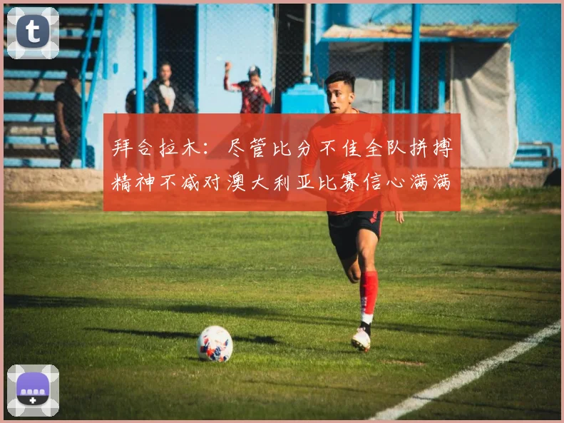 拜合拉木:尽管比分不佳全队拼搏精神不减对澳大利亚比赛信心满满期待进球
