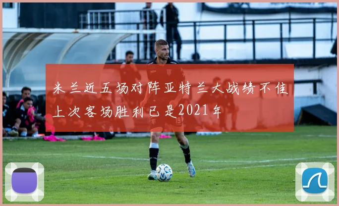 米兰近五场对阵亚特兰大战绩不佳上次客场胜利已是2021年