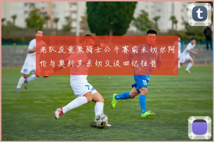 老队友重聚骑士公牛赛前米切尔阿伦与奥科罗亲切交谈回忆往昔