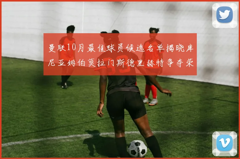 曼联10月最佳球员候选名单揭晓库尼亚姆伯莫拉门斯德里赫特争夺荣誉