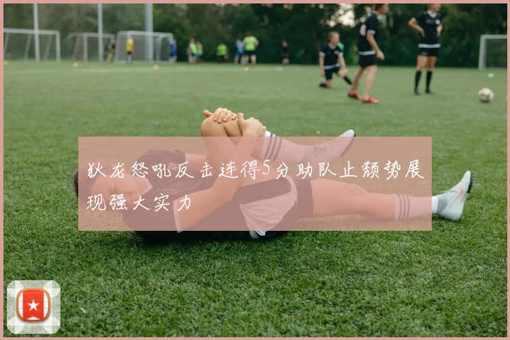 狄龙怒吼反击连得5分助队止颓势展现强大实力