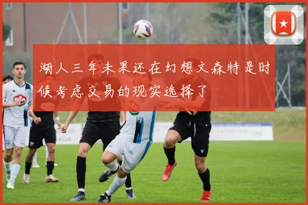 湖人三年未果还在幻想文森特是时候考虑交易的现实选择了