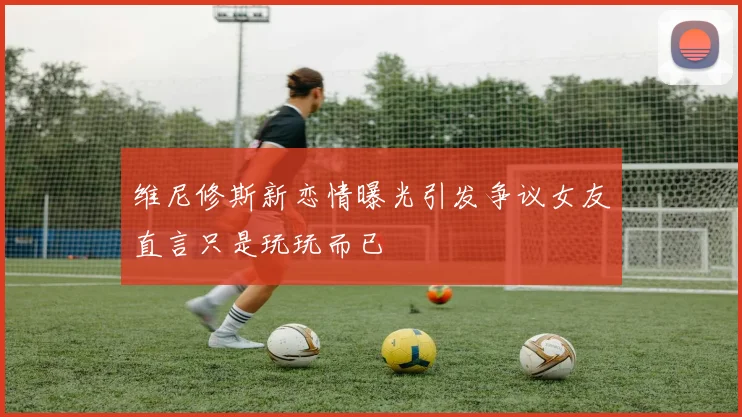 维尼修斯新恋情曝光引发争议女友直言只是玩玩而已