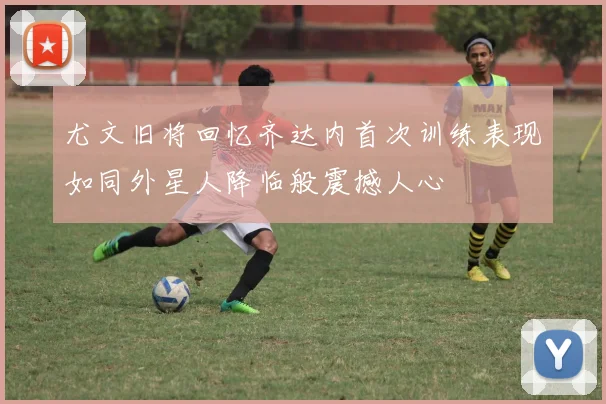 尤文旧将回忆齐达内首次训练表现如同外星人降临般震撼人心
