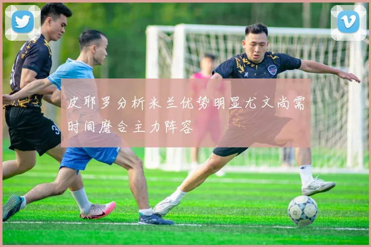 皮耶罗分析米兰优势明显尤文尚需时间磨合主力阵容